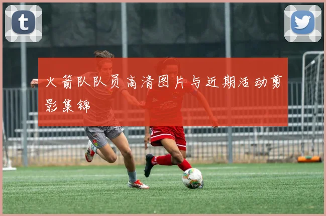 火箭队队员高清图片与近期活动剪影集锦