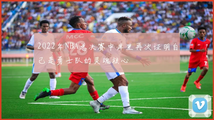 2022年NBA总决赛中库里再次证明自己是勇士队的灵魂核心