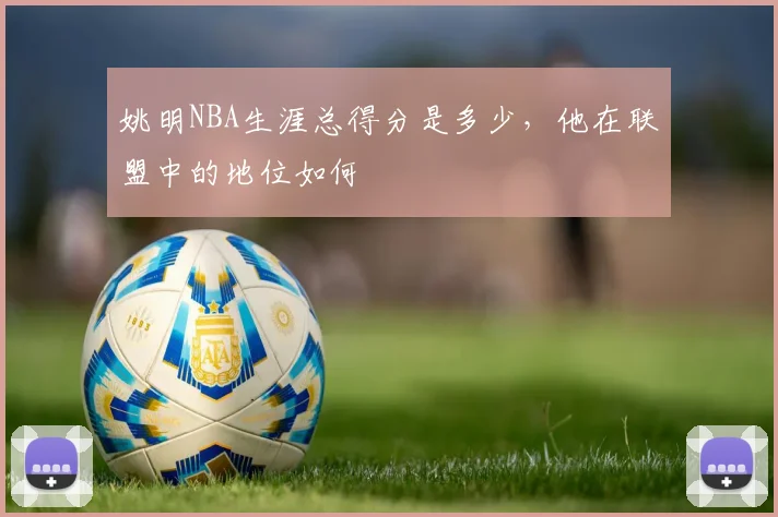 姚明NBA生涯总得分是多少，他在联盟中的地位如何