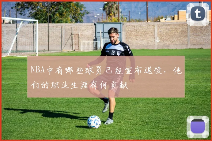 NBA中有哪些球员已经宣布退役，他们的职业生涯有何贡献