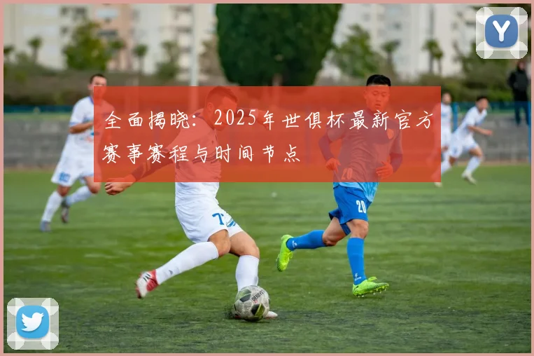 全面揭晓:2025年世俱杯最新官方赛事赛程与时间节点