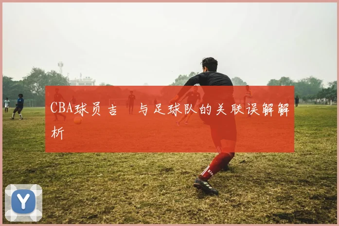 CBA球员吉喆与足球队的关联误解解析