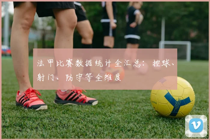 法甲比赛数据统计全汇总：控球、射门、防守等全维度